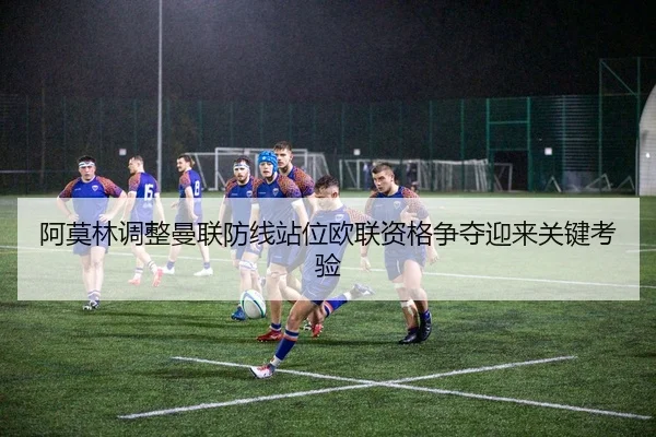 阿莫林调整曼联防线站位欧联资格争夺迎来关键考验